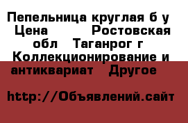 Пепельница круглая б/у › Цена ­ 500 - Ростовская обл., Таганрог г. Коллекционирование и антиквариат » Другое   